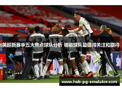 英超新赛季五大焦点球队分析 哪些球队最值得关注和期待