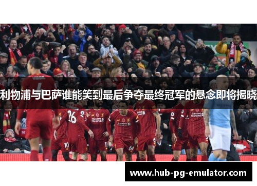 利物浦与巴萨谁能笑到最后争夺最终冠军的悬念即将揭晓