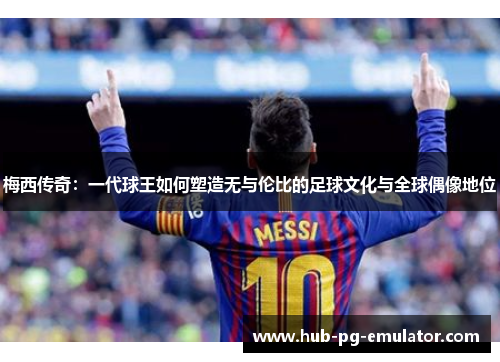 梅西传奇：一代球王如何塑造无与伦比的足球文化与全球偶像地位