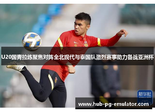 U20国青拉练聚焦对阵全北现代与泰国队激烈赛事助力备战亚洲杯