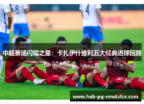 中超赛场闪耀之星：卡扎伊什维利五大经典进球回顾
