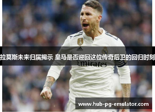 拉莫斯未来归属揭示 皇马是否迎回这位传奇后卫的回归时刻