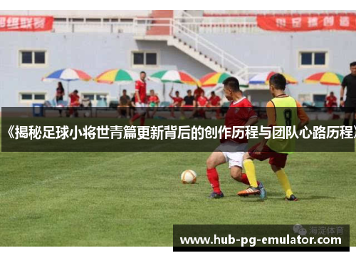 《揭秘足球小将世青篇更新背后的创作历程与团队心路历程》