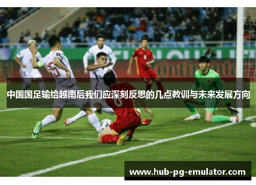 中国国足输给越南后我们应深刻反思的几点教训与未来发展方向