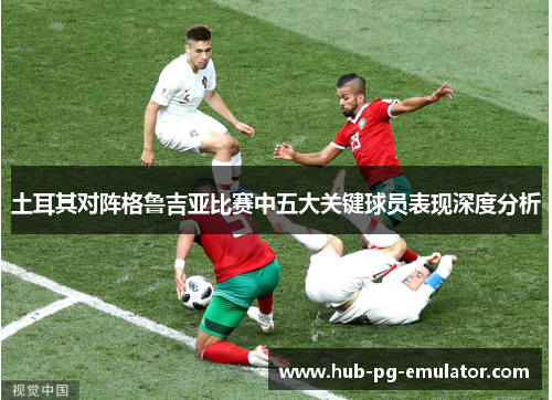 土耳其对阵格鲁吉亚比赛中五大关键球员表现深度分析