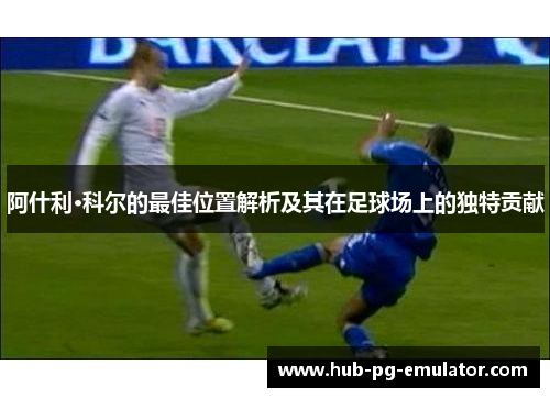 阿什利·科尔的最佳位置解析及其在足球场上的独特贡献 阿什利·科尔的最佳位置解析及其在足球场上的独特贡献