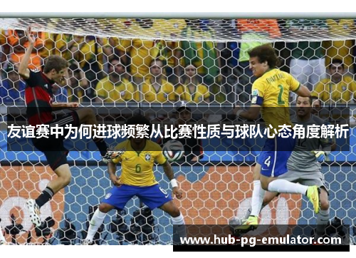 友谊赛中为何进球频繁从比赛性质与球队心态角度解析 友谊赛中为何进球频繁从比赛性质与球队心态角度解析