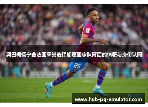 奥巴梅扬宁舍法国荣誉选择加蓬国家队背后的情感与身份认同 奥巴梅扬宁舍法国荣誉选择加蓬国家队背后的情感与身份认同