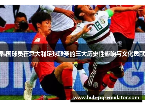 韩国球员在意大利足球联赛的三大历史性影响与文化贡献 韩国球员在意大利足球联赛的三大历史性影响与文化贡献