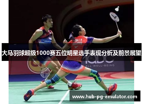 大马羽球超级1000赛五位明星选手表现分析及前景展望