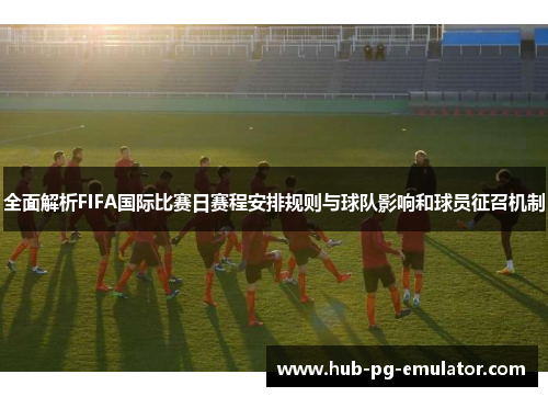 全面解析FIFA国际比赛日赛程安排规则与球队影响和球员征召机制