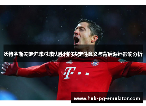 沃特金斯关键进球对球队胜利的决定性意义与背后深远影响分析