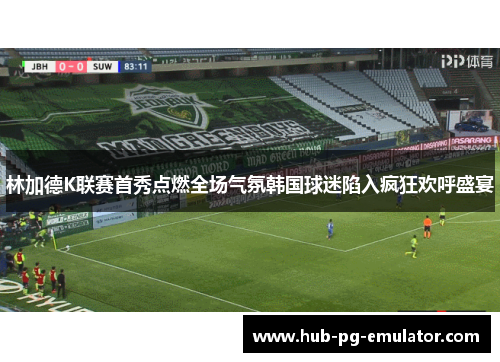 林加德K联赛首秀点燃全场气氛韩国球迷陷入疯狂欢呼盛宴