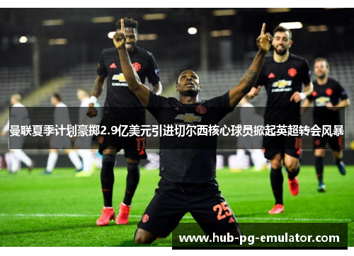 曼联夏季计划豪掷2.9亿美元引进切尔西核心球员掀起英超转会风暴