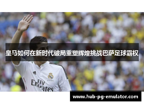 皇马如何在新时代破局重塑辉煌挑战巴萨足球霸权