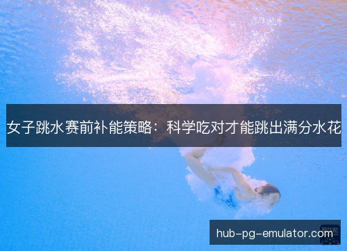 女子跳水赛前补能策略:科学吃对才能跳出满分水花 女子跳水赛前补能策略:科学吃对才能跳出满分水花