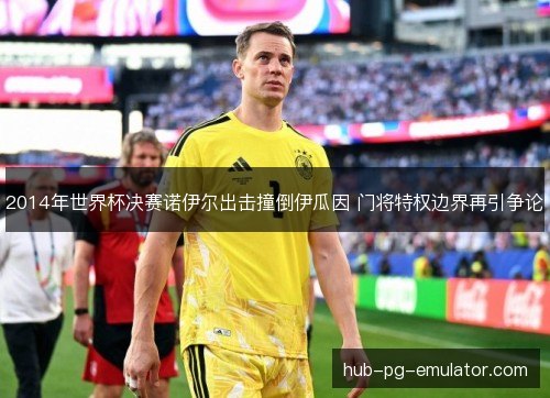 2014年世界杯决赛诺伊尔出击撞倒伊瓜因 门将特权边界再引争论